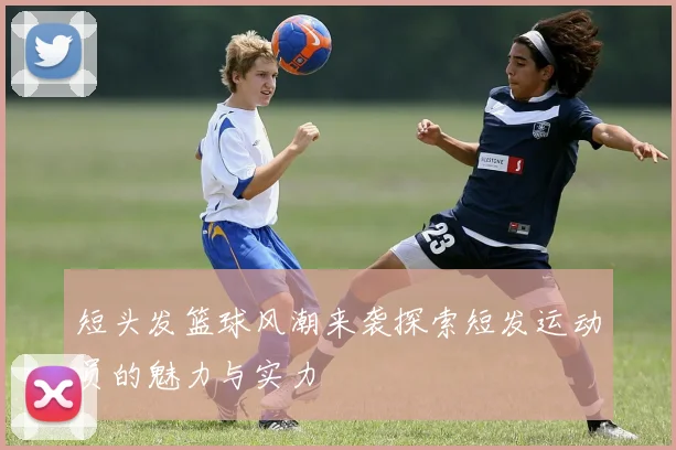 短头发篮球风潮来袭探索短发运动员的魅力与实力