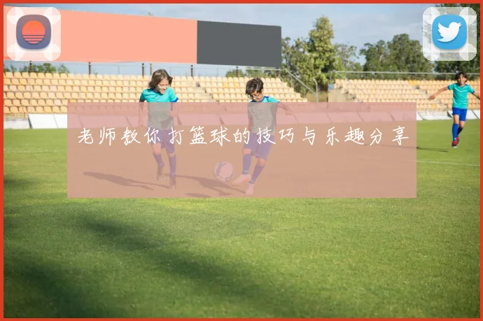 老师教你打篮球的技巧与乐趣分享