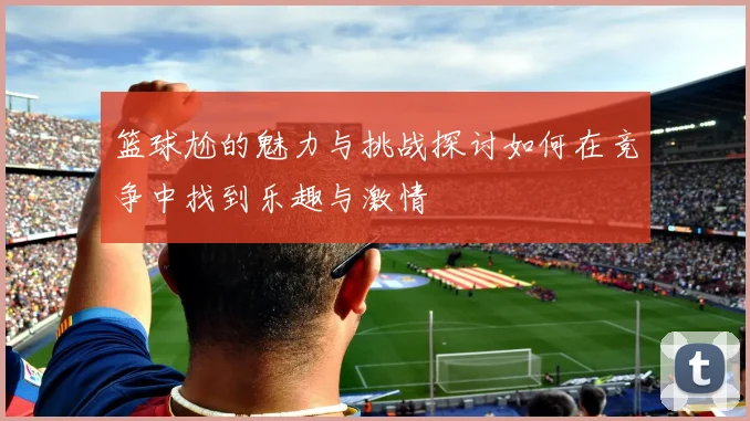 篮球尬的魅力与挑战探讨如何在竞争中找到乐趣与激情